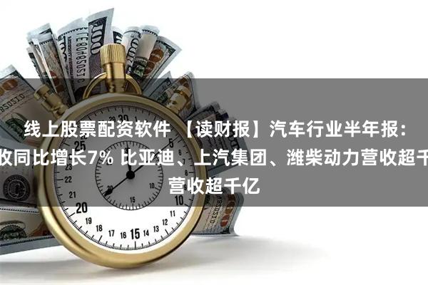 线上股票配资软件 【读财报】汽车行业半年报：营收同比增长7% 比亚迪、上汽集团、潍柴动力营收超千亿