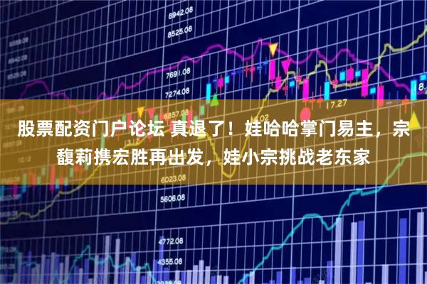 股票配资门户论坛 真退了！娃哈哈掌门易主，宗馥莉携宏胜再出发，娃小宗挑战老东家