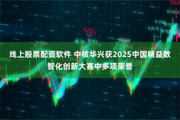 线上股票配资软件 中核华兴获2025中国精益数智化创新大赛中多项荣誉