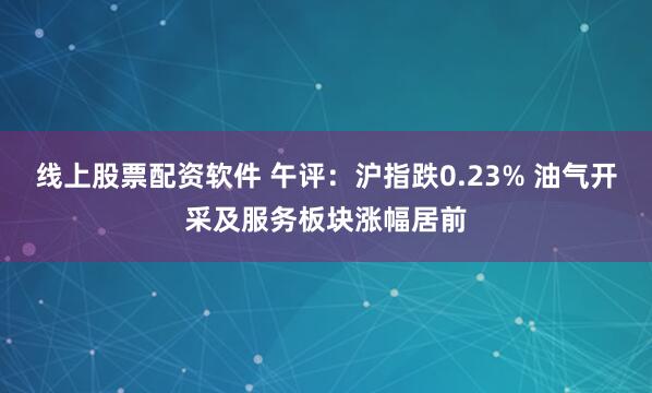 线上股票配资软件 午评：沪指跌0.23% 油气开采及服务板块涨幅居前