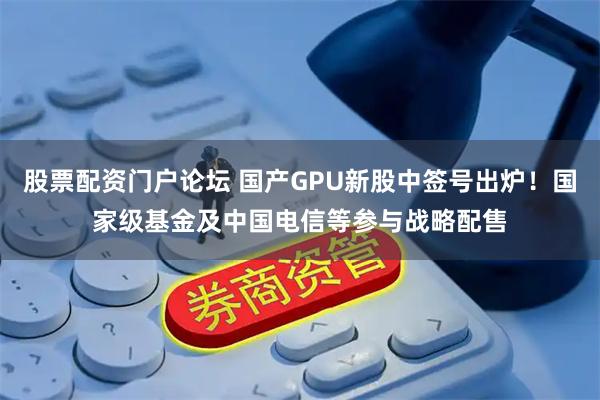 股票配资门户论坛 国产GPU新股中签号出炉！国家级基金及中国电信等参与战略配售