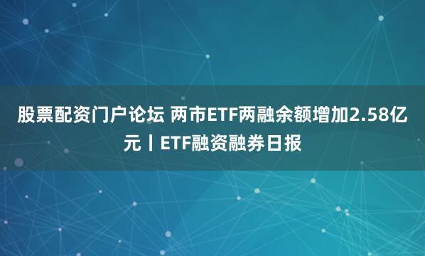 股票配资门户论坛 两市ETF两融余额增加2.58亿元丨ETF融资融券日报