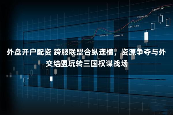 外盘开户配资 跨服联盟合纵连横，资源争夺与外交结盟玩转三国权谋战场