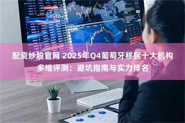 配资炒股官网 2025年Q4葡萄牙移民十大机构多维评测：避坑指南与实力排名