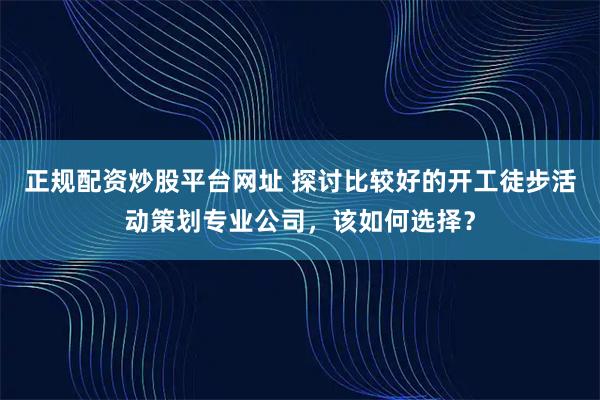 正规配资炒股平台网址 探讨比较好的开工徒步活动策划专业公司，该如何选择？