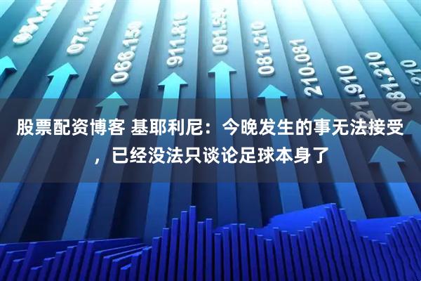 股票配资博客 基耶利尼：今晚发生的事无法接受，已经没法只谈论足球本身了