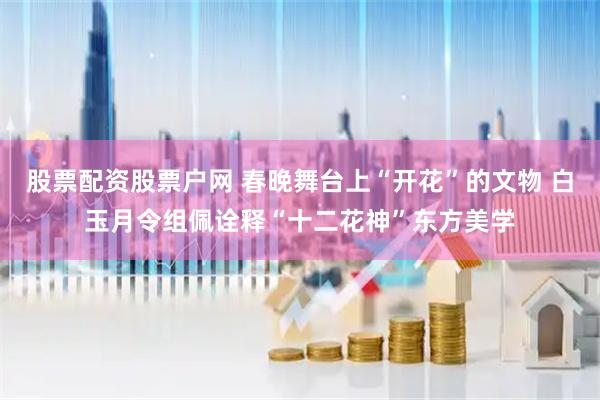 股票配资股票户网 春晚舞台上“开花”的文物 白玉月令组佩诠释“十二花神”东方美学