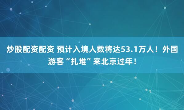 炒股配资配资 预计入境人数将达53.1万人！外国游客“扎堆”来北京过年！