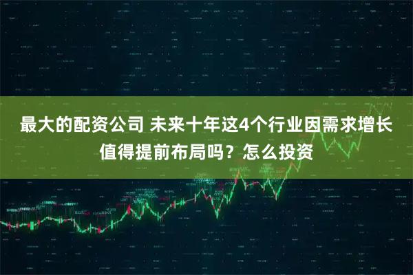 最大的配资公司 未来十年这4个行业因需求增长值得提前布局吗？怎么投资