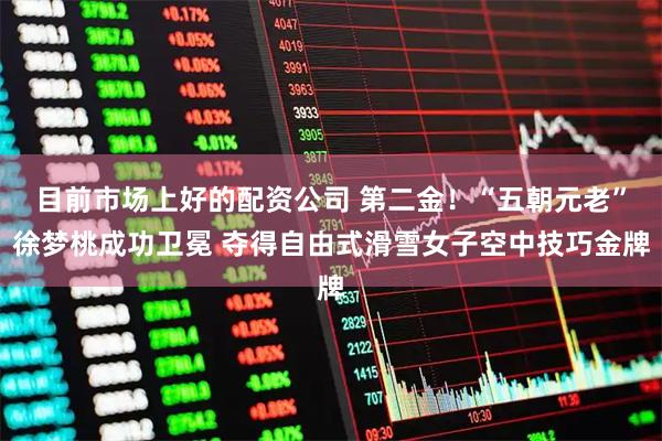 目前市场上好的配资公司 第二金！“五朝元老”徐梦桃成功卫冕 夺得自由式滑雪女子空中技巧金牌