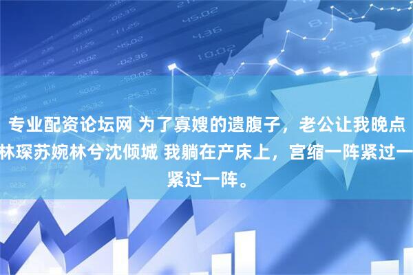 专业配资论坛网 为了寡嫂的遗腹子，老公让我晚点生 林琛苏婉林兮沈倾城 我躺在产床上，宫缩一阵紧过一阵。