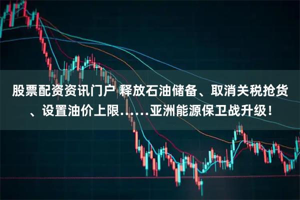 股票配资资讯门户 释放石油储备、取消关税抢货、设置油价上限……亚洲能源保卫战升级！