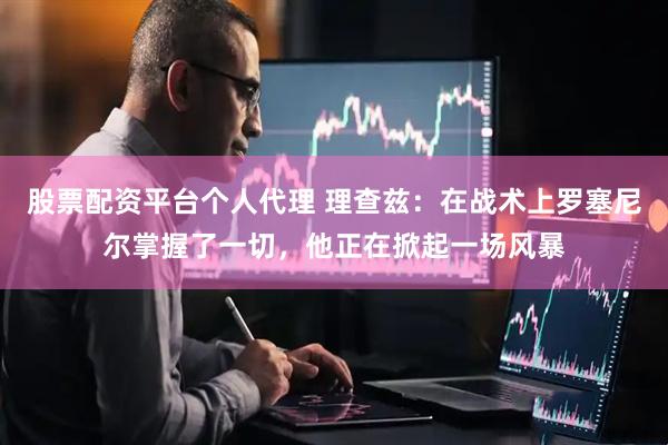 股票配资平台个人代理 理查兹：在战术上罗塞尼尔掌握了一切，他正在掀起一场风暴