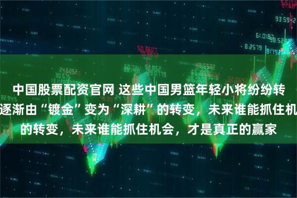 中国股票配资官网 这些中国男篮年轻小将纷纷转学，反映出留洋路线逐渐由“镀金”变为“深耕”的转变，未来谁能抓住机会，才是真正的赢家